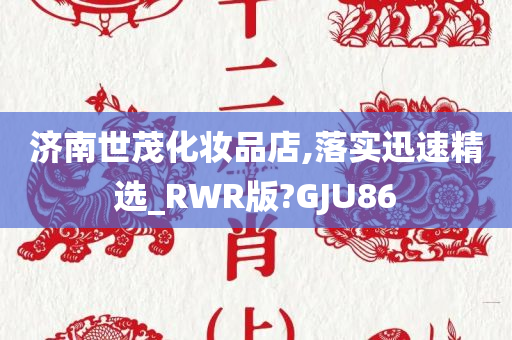 济南世茂化妆品店,落实迅速精选_RWR版?GJU86