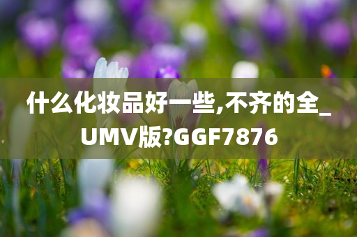 什么化妆品好一些,不齐的全_UMV版?GGF7876