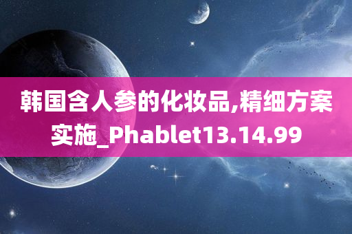 韩国含人参的化妆品,精细方案实施_Phablet13.14.99