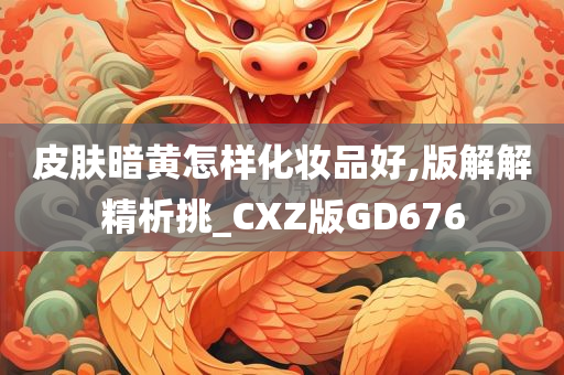 皮肤暗黄怎样化妆品好,版解解精析挑_CXZ版GD676