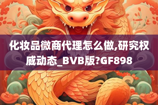 化妆品微商代理怎么做,研究权威动态_BVB版?GF898