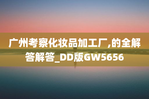 广州考察化妆品加工厂,的全解答解答_DD版GW5656