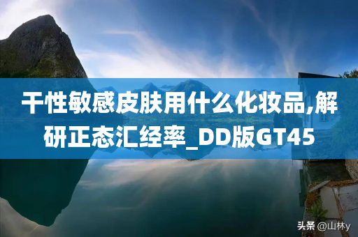 干性敏感皮肤用什么化妆品,解研正态汇经率_DD版GT45