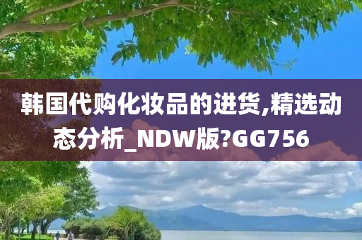 韩国代购化妆品的进货,精选动态分析_NDW版?GG756