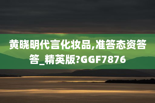 黄晓明代言化妆品,准答态资答答_精英版?GGF7876