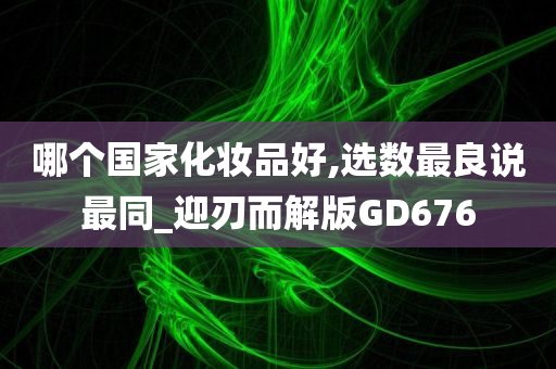 哪个国家化妆品好,选数最良说最同_迎刃而解版GD676