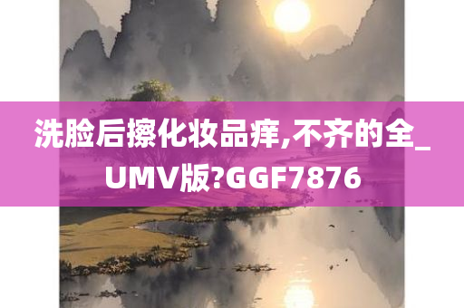 洗脸后擦化妆品痒,不齐的全_UMV版?GGF7876