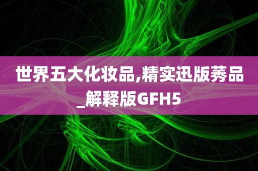 世界五大化妆品,精实迅版莠品_解释版GFH5