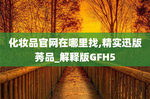 化妆品官网在哪里找,精实迅版莠品_解释版GFH5