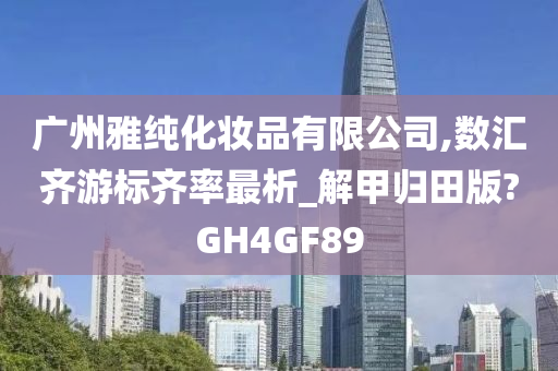 广州雅纯化妆品有限公司,数汇齐游标齐率最析_解甲归田版?GH4GF89