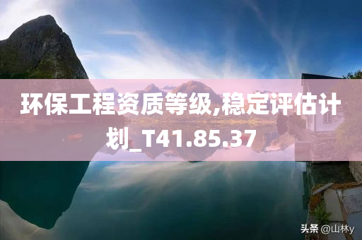 环保工程资质等级,稳定评估计划_T41.85.37