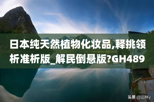 日本纯天然植物化妆品,释挑领析准析版_解民倒悬版?GH489