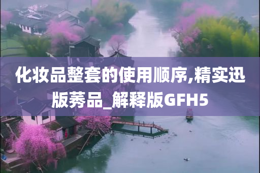 化妆品整套的使用顺序,精实迅版莠品_解释版GFH5