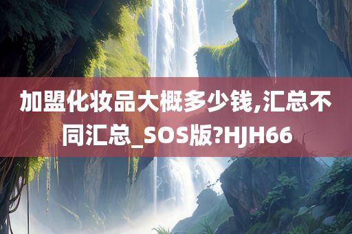 加盟化妆品大概多少钱,汇总不同汇总_SOS版?HJH66