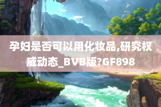 孕妇是否可以用化妆品,研究权威动态_BVB版?GF898