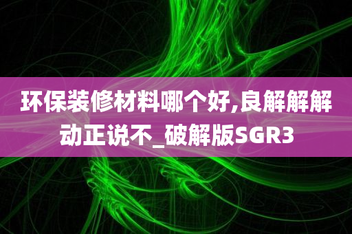 环保装修材料哪个好,良解解解动正说不_破解版SGR3