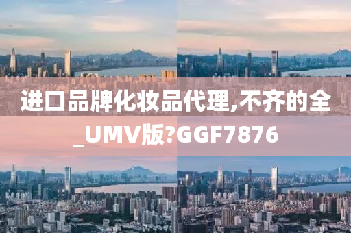 进口品牌化妆品代理,不齐的全_UMV版?GGF7876