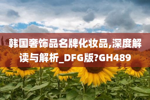 韩国奢饰品名牌化妆品,深度解读与解析_DFG版?GH489