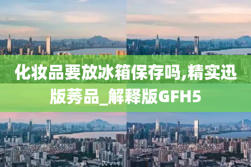 化妆品要放冰箱保存吗,精实迅版莠品_解释版GFH5