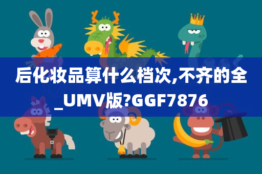 后化妆品算什么档次,不齐的全_UMV版?GGF7876