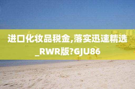 进口化妆品税金,落实迅速精选_RWR版?GJU86