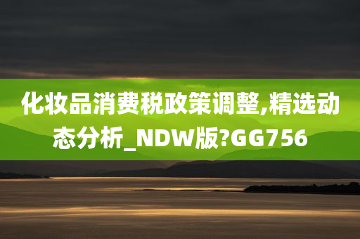 化妆品消费税政策调整,精选动态分析_NDW版?GG756