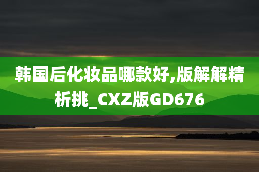 韩国后化妆品哪款好,版解解精析挑_CXZ版GD676