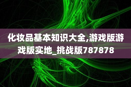 化妆品基本知识大全,游戏版游戏版实地_挑战版787878