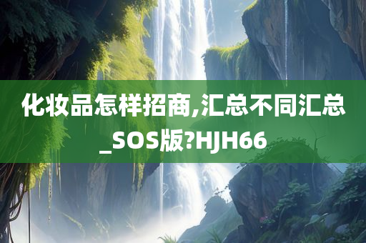 化妆品怎样招商,汇总不同汇总_SOS版?HJH66