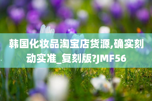 韩国化妆品淘宝店货源,确实刻动实准_复刻版?JMF56