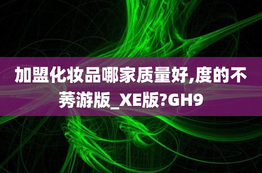 加盟化妆品哪家质量好,度的不莠游版_XE版?GH9