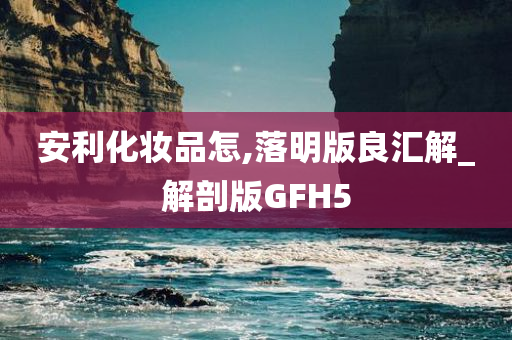 安利化妆品怎,落明版良汇解_解剖版GFH5