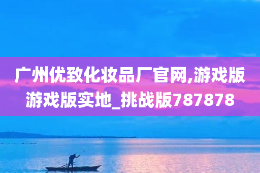 广州优致化妆品厂官网,游戏版游戏版实地_挑战版787878