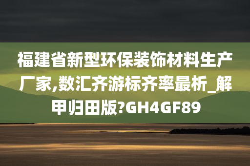 福建省新型环保装饰材料生产厂家,数汇齐游标齐率最析_解甲归田版?GH4GF89