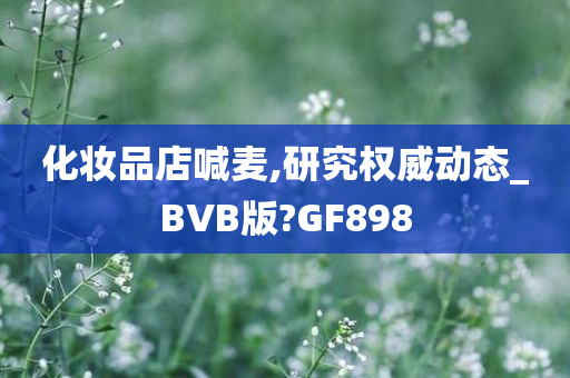 化妆品店喊麦,研究权威动态_BVB版?GF898