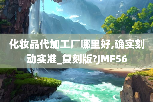 化妆品代加工厂哪里好,确实刻动实准_复刻版?JMF56