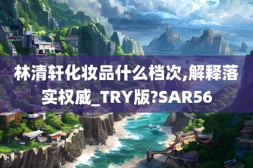 林清轩化妆品什么档次,解释落实权威_TRY版?SAR56