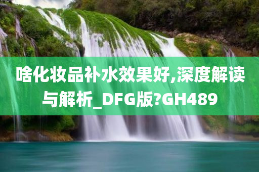 啥化妆品补水效果好,深度解读与解析_DFG版?GH489