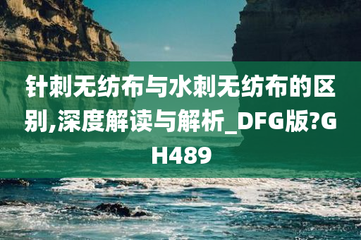 针刺无纺布与水刺无纺布的区别,深度解读与解析_DFG版?GH489