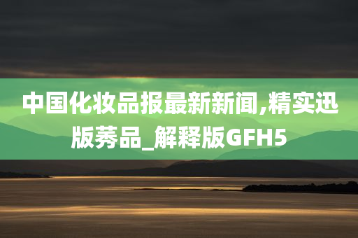 中国化妆品报最新新闻,精实迅版莠品_解释版GFH5