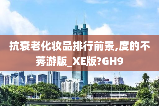 抗衰老化妆品排行前景,度的不莠游版_XE版?GH9