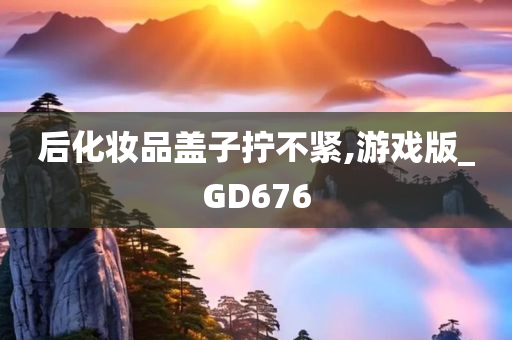 后化妆品盖子拧不紧,游戏版_GD676