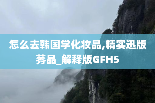 怎么去韩国学化妆品,精实迅版莠品_解释版GFH5