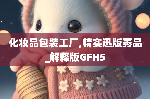 化妆品包装工厂,精实迅版莠品_解释版GFH5