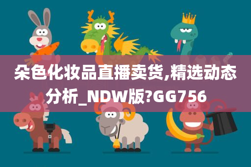 朵色化妆品直播卖货,精选动态分析_NDW版?GG756