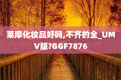 莱摩化妆品好吗,不齐的全_UMV版?GGF7876