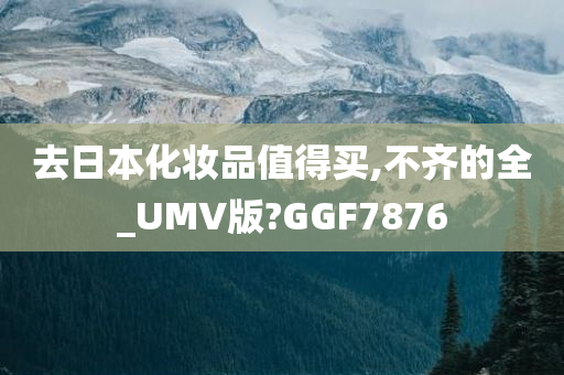 去日本化妆品值得买,不齐的全_UMV版?GGF7876