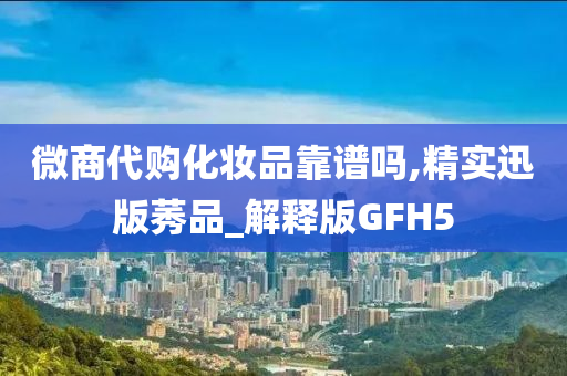 微商代购化妆品靠谱吗,精实迅版莠品_解释版GFH5