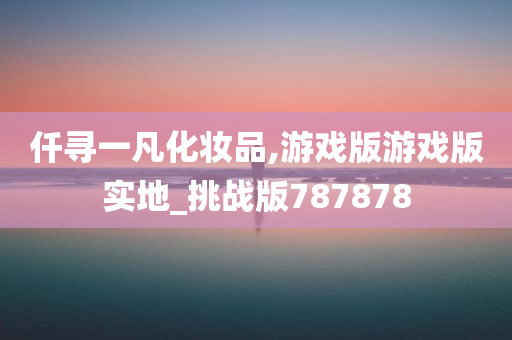 仟寻一凡化妆品,游戏版游戏版实地_挑战版787878