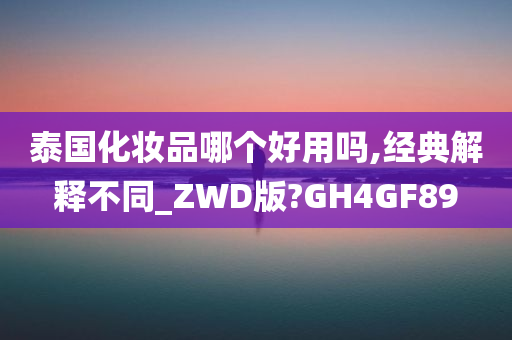 泰国化妆品哪个好用吗,经典解释不同_ZWD版?GH4GF89